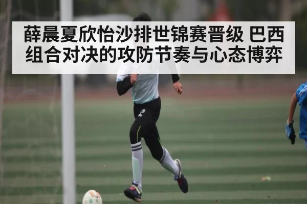 薛晨夏欣怡沙排世锦赛晋级 巴西组合对决的攻防节奏与心态博弈